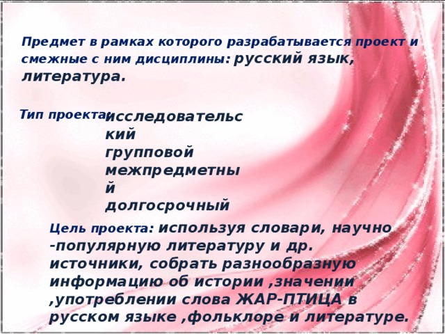 Предмет в рамках которого разрабатывается проект и смежные с ним дисциплины:  русский язык, литература. исследовательский Тип проекта: групповой межпредметный долгосрочный Цель проекта: используя словари, научно -популярную литературу и др. источники, собрать разнообразную информацию об истории ,значении ,употреблении слова ЖАР-ПТИЦА в русском языке ,фольклоре и литературе.