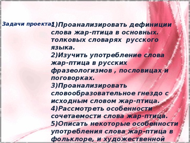 Задачи проекта: 1)Проанализировать дефиниции слова жар-птица в основных. толковых словарях русского языка. 2)Изучить употребление слова жар-птица в русских фразеологизмов , пословицах и поговорках. 3)Проанализировать словообразовательное гнездо с исходным словом жар-птица. 4)Рассмотреть особенности сочетаемости слова жар-птица. 5)Описать некоторые особенности употребления слова жар-птица в фольклоре, и художественной литературе.