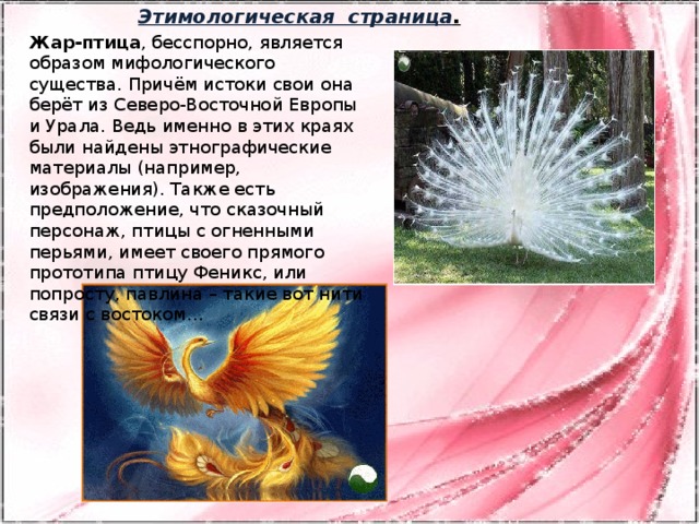 Этимологическая страница . Жар-птица , бесспорно, является образом мифологического существа. Причём истоки свои она берёт из Северо-Восточной Европы и Урала. Ведь именно в этих краях были найдены этнографические материалы (например, изображения). Также есть предположение, что сказочный персонаж, птицы с огненными перьями, имеет своего прямого прототипа птицу Феникс, или попросту, павлина – такие вот нити связи с востоком…