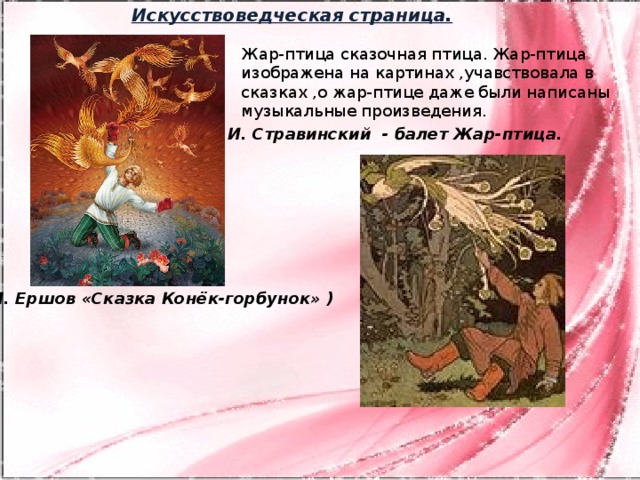 Искусствоведческая страница. Жар-птица сказочная птица. Жар-птица изображена на картинах ,учавствовала в сказках ,о жар-птице даже были написаны музыкальные произведения. И. Стравинский - балет Жар-птица. (П. П. Ершов «Сказка Конёк-горбунок» ) (В. А. Жуковский Сказка «Иван царевич и серый волк»)