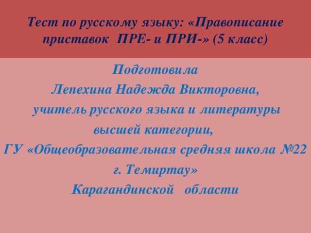 Тест по русскому языку: «Правописание приставок ПРЕ- и ПРИ-» (5 класс) Подготовила Лепехина Надежда Викторовна,  учитель русского языка и литературы высшей категории, ГУ «Общеобразовательная средняя школа №22 г. Темиртау» Карагандинской области 