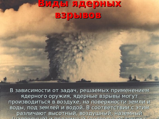 Виды ядерных взрывов В зависимости от задач, решаемых применением ядерного оружия, ядерные взрывы могут производиться в воздухе, на поверхности земли и воды, под землей и водой. В соответствии с этим различают высотный, воздушный, наземный (надводный) и подземный (подводный) взрывы. 