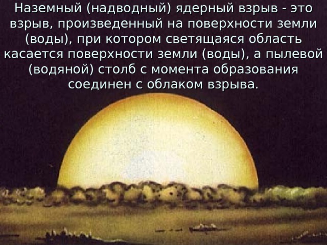 Наземный (надводный) ядерный взрыв - это взрыв, произведенный на поверхности земли (воды), при котором светящаяся область касается поверхности земли (воды), а пылевой (водяной) столб с момента образования соединен с облаком взрыва. 