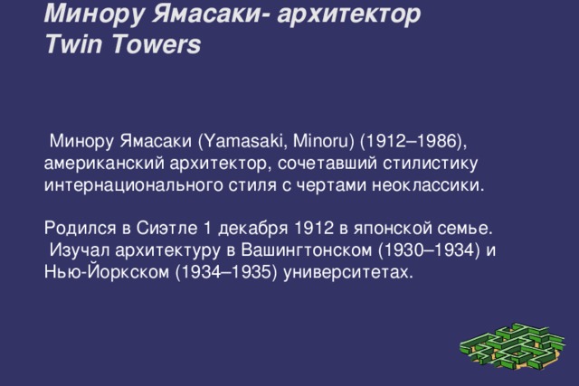 Минору Ямасаки- архитектор  Twin Towers    Минору Ямасаки (Yamasaki, Minoru) (1912–1986), американский архитектор, сочетавший стилистику интернационального стиля с чертами неоклассики. Родился в Сиэтле 1 декабря 1912 в японской семье.  Изучал архитектуру в Вашингтонском (1930–1934) и Нью-Йоркском (1934–1935) университетах. 