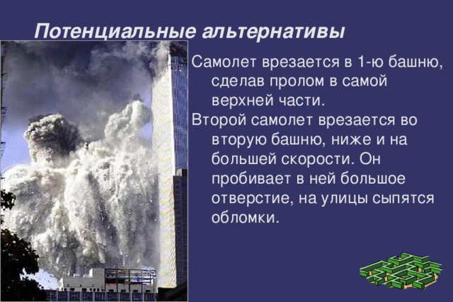 . Потенциальные альтернативы Самолет врезается в 1-ю башню, сделав пролом в самой верхней части. Второй самолет врезается во вторую башню, ниже и на большей скорости. Он пробивает в ней большое отверстие, на улицы сыпятся обломки. 