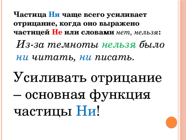 Частица Ни чаще всего усиливает отрицание, когда оно выражено частицей Не или словами нет, нельзя : Из-за темноты нельзя  было ни читать, ни писать. Усиливать отрицание – основная функция частицы Ни !