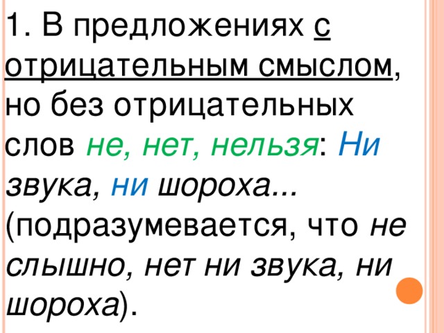 1. В предложениях с отрицательным смыслом , но без отрицательных слов не, нет, нельзя : Ни звука, ни шороха... (подразумевается, что не слышно, нет ни звука, ни шороха ).