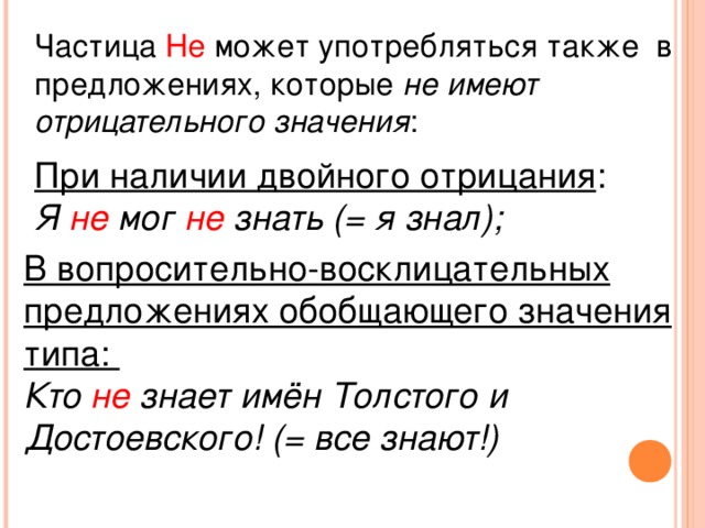 Частица Не может употребляться также в предложениях, которые не имеют отрицательного значения : При наличии двойного отрицания : Я не мог не знать (= я знал); В вопросительно-восклицательных предложениях обобщающего значения типа: Кто не знает имён Толстого и Достоевского! (= все знают!)