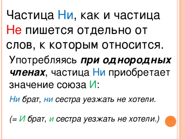 Частица Ни , как и частица Не пишется отдельно от слов, к которым относится. Употребляясь при однородных членах , частица Ни приобретает значение союза И : Ни брат, ни сестра уезжать не хотели.  (= И брат, и сестра уезжать не хотели.)