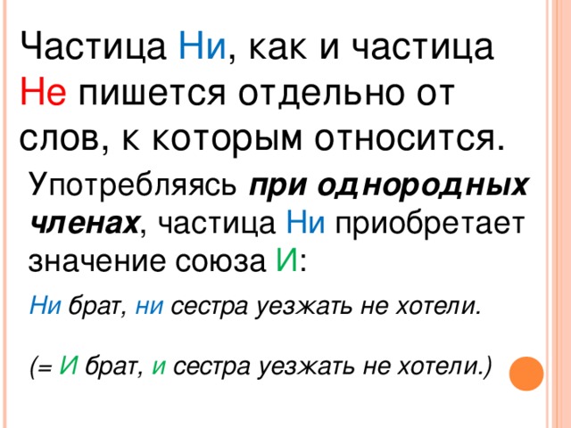 Частица Ни , как и частица Не пишется отдельно от слов, к которым относится. Употребляясь при однородных членах , частица Ни приобретает значение союза И : Ни брат, ни сестра уезжать не хотели.  (= И брат, и сестра уезжать не хотели.)