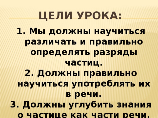 Цели урока: 1. Мы должны научиться различать и правильно определять разряды частиц. 2. Должны правильно научиться употреблять их в речи. 3. Должны углубить знания о частице как части речи.