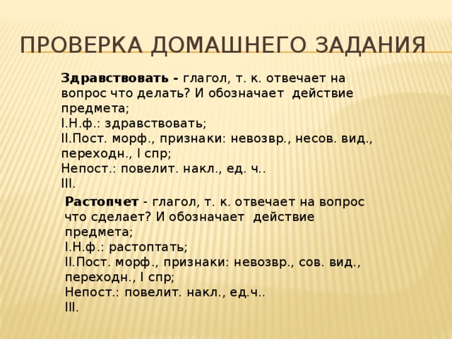 Проверка домашнего задания Здравствовать - глагол, т. к. отвечает на вопрос что делать? И обозначает действие предмета; I.Н.ф.: здравствовать; II.Пост. морф., признаки: невозвр., несов. вид., переходн., I спр; Непост.: повелит. накл., ед. ч.. III. Растопчет - глагол, т. к. отвечает на вопрос что сделает? И обозначает действие предмета; I.Н.ф.: растоптать; II.Пост. морф., признаки: невозвр., сов. вид., переходн., I спр; Непост.: повелит. накл., ед.ч.. III.