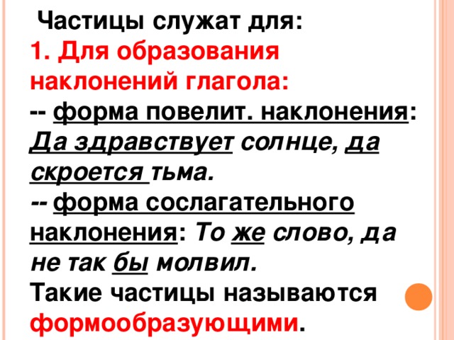 Частицы служат для: 1. Для образования наклонений глагола: -- форма повелит. наклонения : Да здравствует солнце, да скроется тьма. --  форма сослагательного наклонения : То же слово, да не так бы молвил. Такие частицы называются формообразующими .