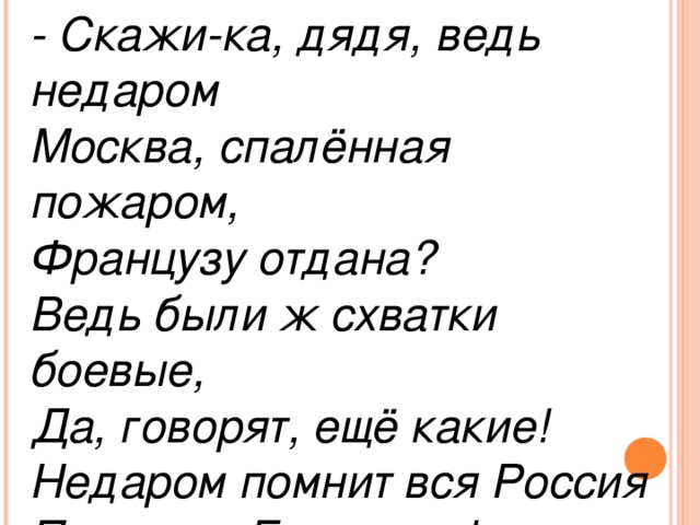 - Скажи-ка, дядя, ведь недаром Москва, спалённая пожаром, Французу отдана? Ведь были ж схватки боевые, Да, говорят, ещё какие! Недаром помнит вся Россия Про день Бородина!