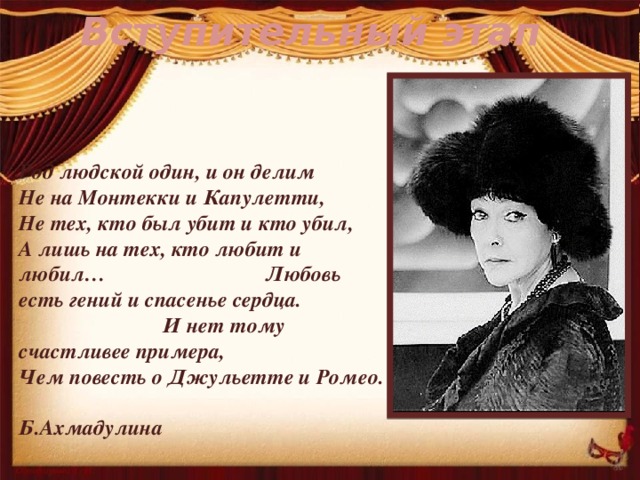 Вступительный этап Род людской один, и он делим Не на Монтекки и Капулетти, Не тех, кто был убит и кто убил, А лишь на тех, кто любит и любил… Любовь есть гений и спасенье сердца. И нет тому счастливее примера, Чем повесть о Джульетте и Ромео. Б.Ахмадулина