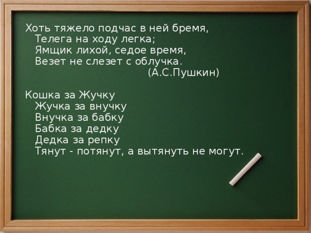 Хоть тяжело подчас в ней бремя,  Телега на ходу легка;  Ямщик лихой, седое время,  Везет не слезет с облучка.  (А.С.Пушкин) Кошка за Жучку  Жучка за внучку  Внучка за бабку  Бабка за дедку  Дедка за репку  Тянут - потянут, а вытянуть не могут. 