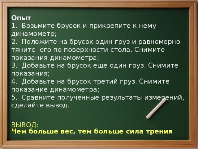 Опыт  1. Возьмите брусок и прикрепите к нему динамометр;  2. Положите на брусок один груз и равномерно тяните его по поверхности стола. Снимите показания динамометра;  3. Добавьте на брусок еще один груз. Снимите показания;  4. Добавьте на брусок третий груз. Снимите показание динамометра;  5. Сравните полученные результаты измерений, сделайте вывод.   ВЫВОД: Чем больше вес, тем больше сила трения 