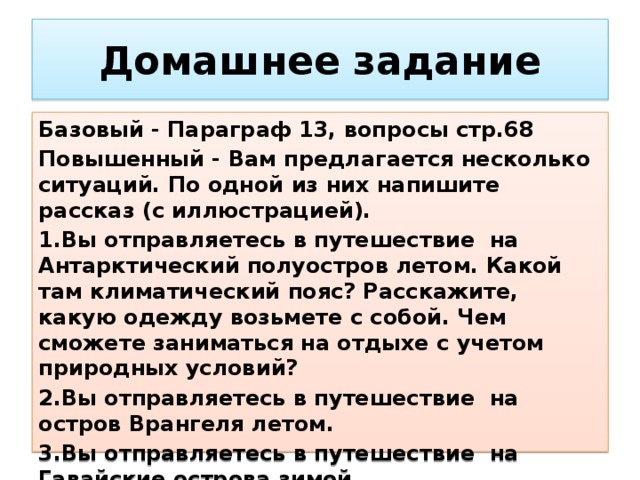 Домашнее  задание Базовый - Параграф 13, вопросы стр.68 Повышенный - Вам предлагается несколько ситуаций. По одной из них напишите рассказ (с иллюстрацией). 1.Вы отправляетесь в путешествие на Антарктический полуостров летом. Какой там климатический пояс? Расскажите, какую одежду возьмете с собой. Чем сможете заниматься на отдыхе с учетом природных условий? 2.Вы отправляетесь в путешествие на остров Врангеля летом. 3.Вы отправляетесь в путешествие на Гавайские острова зимой. 4.Вы отправляетесь в путешествие на озеро Байкал зимой.