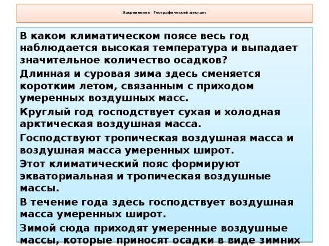 Закрепление Географический диктант   В каком климатическом поясе весь год наблюдается высокая температура и выпадает значительное количество осадков? Длинная и суровая зима здесь сменяется коротким летом, связанным с приходом умеренных воздушных масс. Круглый год господствует сухая и холодная арктическая воздушная масса. Господствуют тропическая воздушная масса и воздушная масса умеренных широт. Этот климатический пояс формируют экваториальная и тропическая воздушные массы. В течение года здесь господствует воздушная масса умеренных широт. Зимой сюда приходят умеренные воздушные массы, которые приносят осадки в виде зимних дождей. Экваториальный, субарктический, арктический, субтропический, субэкваториальный, умеренный, субтропический.