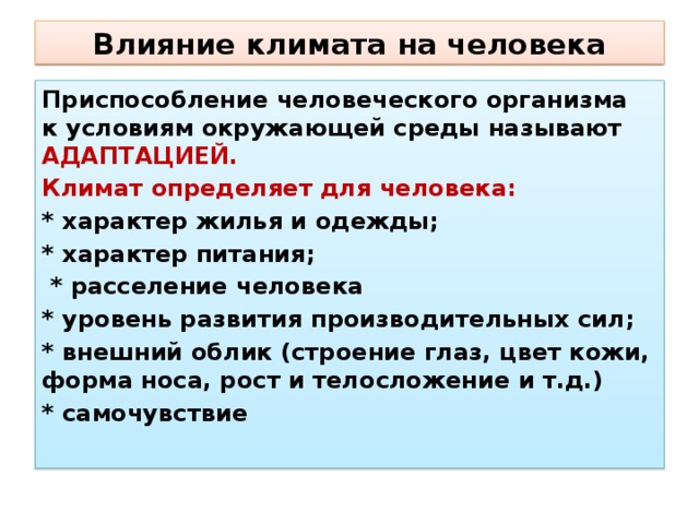 Влияние климата на человека Приспособление человеческого организма к условиям окружающей среды называют АДАПТАЦИЕЙ. Климат определяет для человека: * характер жилья и одежды; * характер питания;  * расселение человека * уровень развития производительных сил; * внешний облик (строение глаз, цвет кожи, форма носа, рост и телосложение и т.д.) * самочувствие