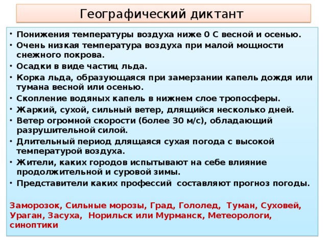 Географический диктант Понижения температуры воздуха ниже 0 С весной и осенью. Очень низкая температура воздуха при малой мощности снежного покрова. Осадки в виде частиц льда. Корка льда, образующаяся при замерзании капель дождя или тумана весной или осенью. Скопление водяных капель в нижнем слое тропосферы. Жаркий, сухой, сильный ветер, длящийся несколько дней. Ветер огромной скорости (более 30 м/с), обладающий разрушительной силой. Длительный период длящаяся сухая погода с высокой температурой воздуха. Жители, каких городов испытывают на себе влияние продолжительной и суровой зимы. Представители каких профессий составляют прогноз погоды.  Заморозок, Сильные морозы, Град, Гололед, Туман, Суховей, Ураган, Засуха, Норильск или Мурманск, Метеорологи, синоптики