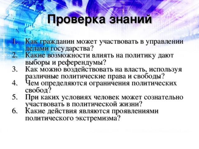 Проверка знаний Как гражданин может участвовать в управлении делами государства? Какие возможности влиять на политику дают выборы и референдумы? Как можно воздействовать на власть, используя различные политические права и свободы? Чем определяются ограничения политических свобод? При каких условиях человек может сознательно участвовать в политической жизни? Какие действия являются проявлениями политического экстремизма? 