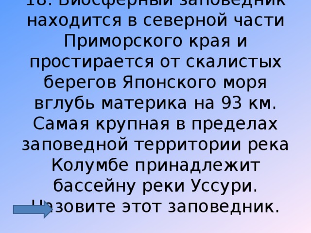 18. Биосферный заповедник находится в северной части Приморского края и простирается от скалистых берегов Японского моря вглубь материка на 93 км. Самая крупная в пределах заповедной территории река Колумбе принадлежит бассейну реки Уссури. Назовите этот заповедник. 