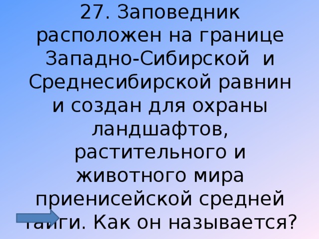 27. Заповедник расположен на границе Западно-Сибирской и Среднесибирской равнин и создан для охраны ландшафтов, растительного и животного мира приенисейской средней тайги. Как он называется? 