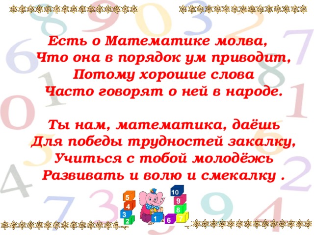 Есть о Математике молва,  Что она в порядок ум приводит,  Потому хорошие слова  Часто говорят о ней в народе.   Ты нам, математика, даёшь  Для победы трудностей закалку,  Учиться с тобой молодёжь  Развивать и волю и смекалку .