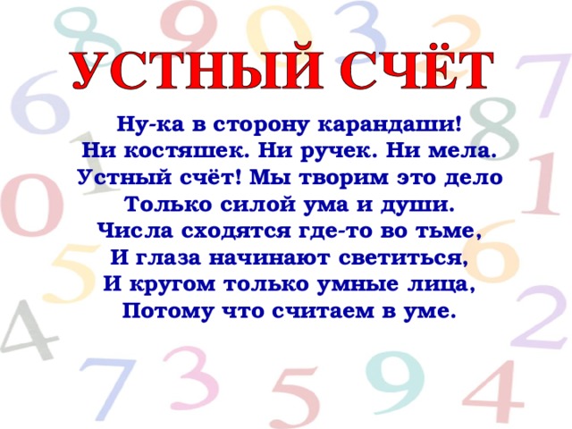 Ну-ка в сторону карандаши!  Ни костяшек. Ни ручек. Ни мела.  Устный счёт! Мы творим это дело  Только силой ума и души.  Числа сходятся где-то во тьме,  И глаза начинают светиться,  И кругом только умные лица,  Потому что считаем в уме.