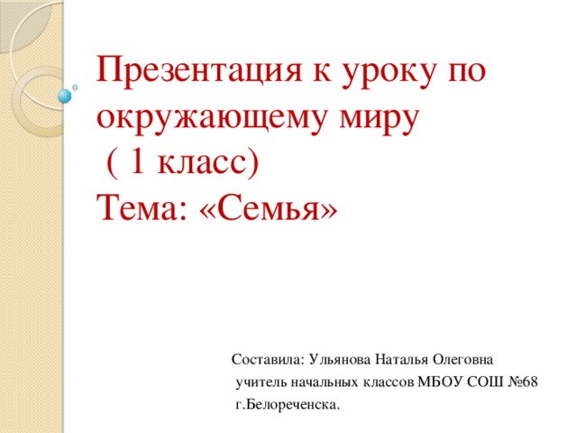 Презентация к уроку по окружающему миру  ( 1 класс)  Тема: «Семья» Составила: Ульянова Наталья Олеговна  учитель начальных классов МБОУ СОШ №68  г.Белореченска. 