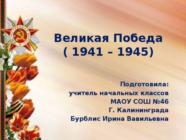 Великая Победа  ( 1941 – 1945) Подготовила: учитель начальных классов МАОУ СОШ №46 Г. Калининграда Бурблис Ирина Вавильевна 