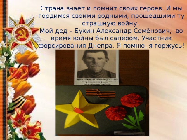 Страна знает и помнит своих героев. И мы гордимся своими родными, прошедшими ту страшную войну.  Мой дед – Букин Александр Семёнович, во время войны был сапёром. Участник форсирования Днепра. Я помню, я горжусь!   