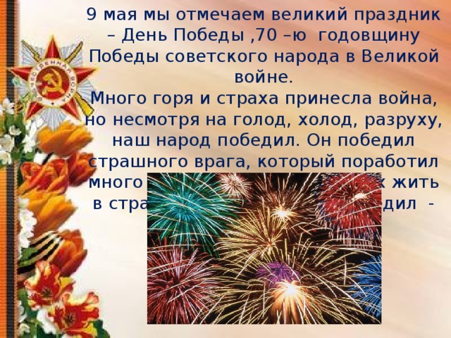 9 мая мы отмечаем великий праздник – День Победы ,70 –ю годовщину Победы советского народа в Великой войне. Много горя и страха принесла война, но несмотря на голод, холод, разруху, наш народ победил. Он победил страшного врага, который поработил много государств и заставил их жить в страхе, народ , который победил - фашизм. 
