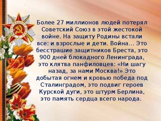 Более 27 миллионов людей потерял Советский Союз в этой жестокой войне. На защиту Родины встали все: и взрослые и дети. Война…  Это бесстрашие защитников Бреста, это 900 дней блокадного Ленинграда, это клятва панфиловцев: «Ни шагу назад, за нами Москва!» Это добытая огнем и кровью победа под Сталинградом, это подвиг героев Курской дуги, это штурм Берлина, это память сердца всего народа.    