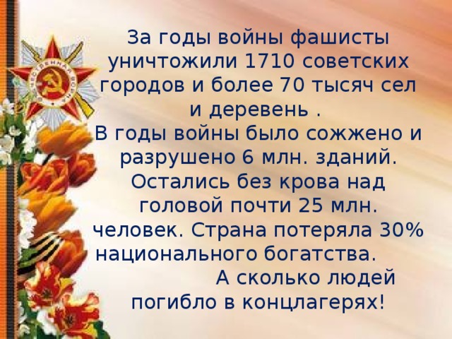 За годы войны фашисты уничтожили 1710 советских городов и более 70 тысяч сел и деревень .  В годы войны было сожжено и разрушено 6 млн. зданий. Остались без крова над головой почти 25 млн. человек. Страна потеряла 30% национального богатства. А сколько людей погибло в концлагерях!   