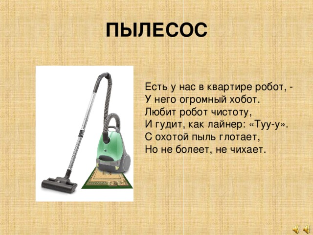 ПЫЛЕСОС Есть у нас в квартире робот, - У него огромный хобот. Любит робот чистоту, И гудит, как лайнер: «Туу-у». С охотой пыль глотает, Но не болеет, не чихает.