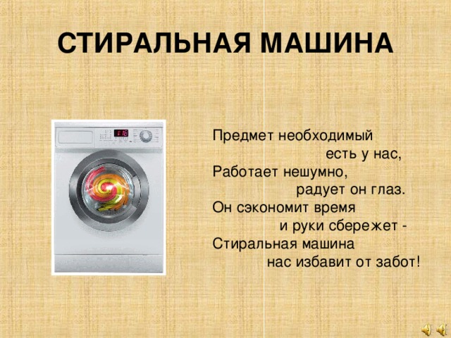 СТИРАЛЬНАЯ МАШИНА Предмет необходимый  есть у нас,  Работает нешумно,  радует он глаз.  Он сэкономит время  и руки сбережет -  Стиральная машина  нас избавит от забот!