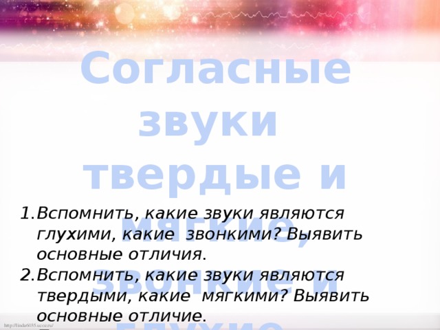 Согласные звуки  твердые и мягкие,  звонкие и глухие. Вспомнить, какие звуки являются глухими, какие звонкими? Выявить основные отличия. Вспомнить, какие звуки являются твердыми, какие мягкими? Выявить основные отличие. Применить полученные знания на практике. 
