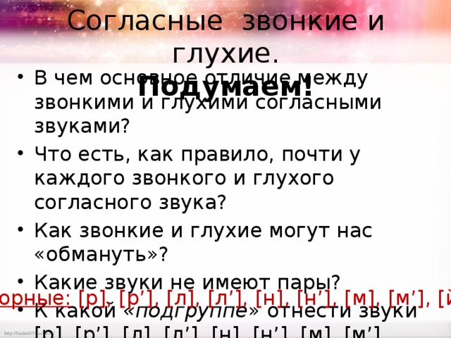 Согласные звонкие и глухие.  Подумаем! В чем основное отличие между звонкими и глухими согласными звуками? Что есть, как правило, почти у каждого звонкого и глухого согласного звука? Как звонкие и глухие могут нас «обмануть»? Какие звуки не имеют пары? К какой «подгруппе » отнести звуки [р], [р’], [л], [л’], [н], [н’], [м], [м’], [й ’ ]. Сонорные: [р], [р’], [л], [л’], [н], [н’], [м], [м’], [й’]. 