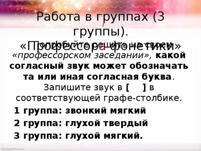Работа в группах (3 группы).  «Профессор а фонетики» / Попробуйте решить на своем «профессорском заседании», какой согласный звук может обозначать та или иная согласная буква . Запишите звук в [ ] в соответствующей графе-столбике. 1 группа: звонкий мягкий 2 группа: глухой твердый 3 группа: глухой мягкий. 