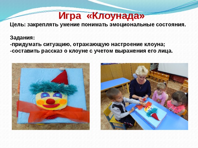  Игра «Клоунада»  Цель: закреплять умение понимать эмоциональные состояния.   Задания:  -придумать ситуацию, отражающую настроение клоуна;  -составить рассказ о клоуне с учетом выражения его лица. 