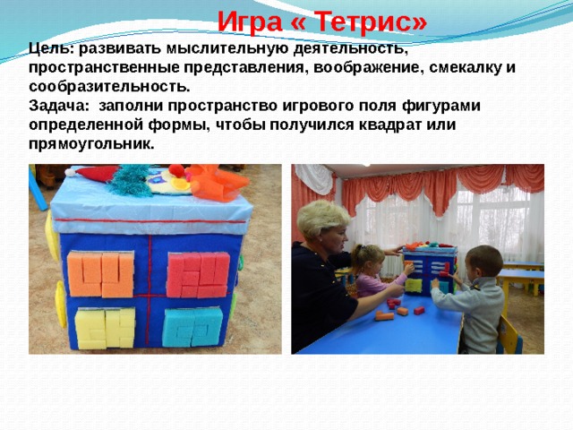  Игра « Тетрис»  Цель: развивать мыслительную деятельность, пространственные представления, воображение, смекалку и сообразительность.  Задача: заполни пространство игрового поля фигурами определенной формы, чтобы получился квадрат или прямоугольник. 
