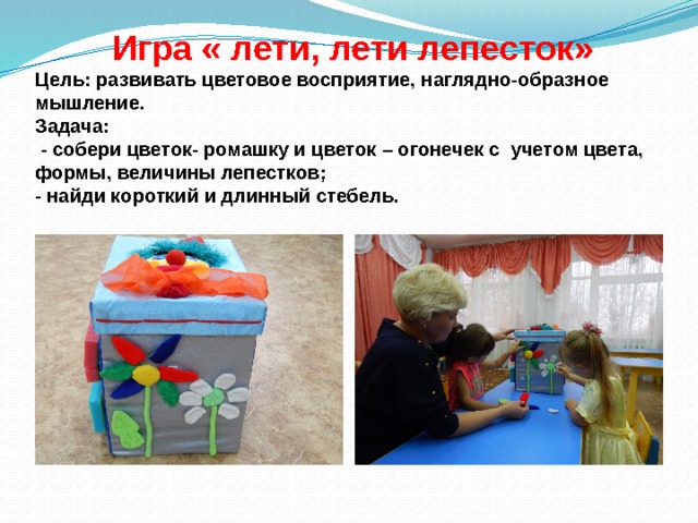    Игра « лети, лети лепесток»  Цель: развивать цветовое восприятие, наглядно-образное мышление.  Задача:  - собери цветок- ромашку и цветок – огонечек с учетом цвета, формы, величины лепестков;  - найди короткий и длинный стебель. 