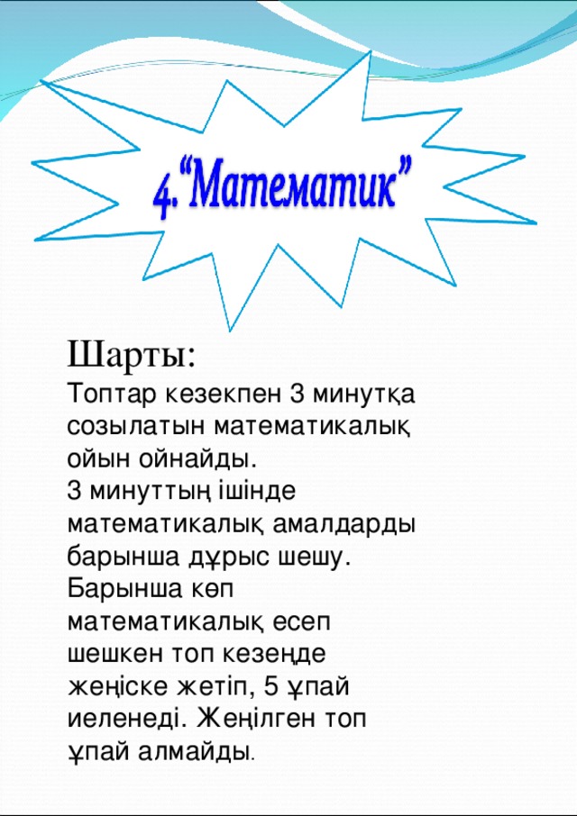 Шарты:  Топтар кезекпен 3 минутқа созылатын математикалық ойын ойнайды. 3 минуттың ішінде математикалық амалдарды барынша дұрыс шешу. Барынша көп математикалық есеп шешкен топ кезеңде жеңіске жетіп, 5 ұпай иеленеді. Жеңілген топ ұпай алмайды . 