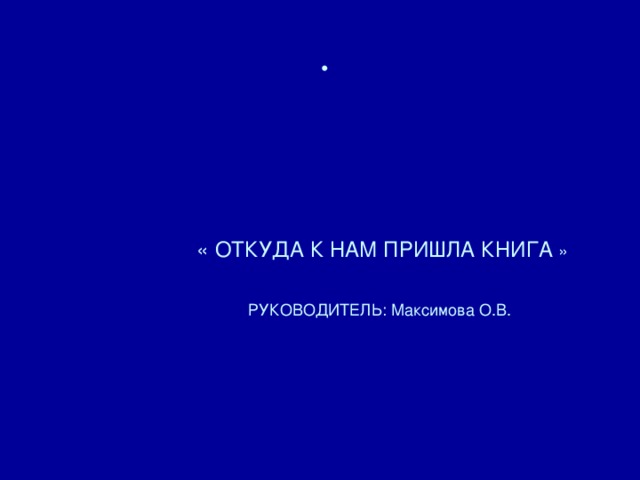        « ОТКУДА К НАМ ПРИШЛА КНИГА »    РУКОВОДИТЕЛЬ: Максимова О.В.        
