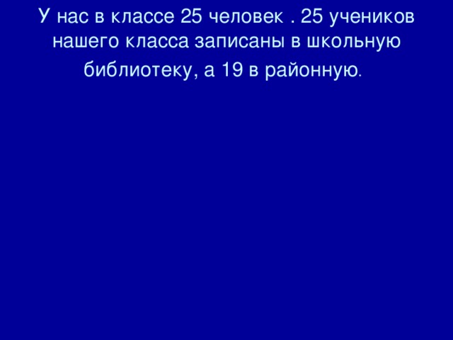 У нас в классе 25 человек . 25 учеников нашего класса записаны в школьную библиотеку, а 19 в районную .  