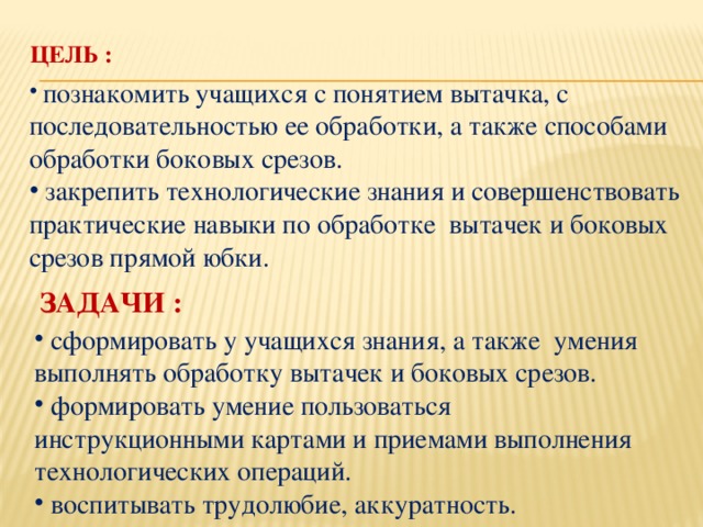 Цель :    познакомить учащихся с понятием вытачка, с последовательностью ее обработки, а также способами обработки боковых срезов.  закрепить технологические знания и совершенствовать практические навыки по обработке вытачек и боковых срезов прямой юбки. Задачи :