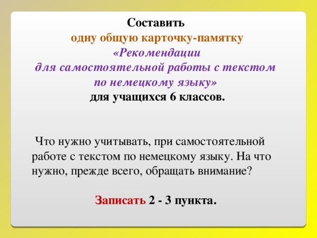 Составить одну общую карточку-памятку  «Рекомендации для  самостоятельной работы с текстом по немецкому языку» для учащихся 6 классов.   Что нужно учитывать, при самостоятельной работе с текстом по немецкому языку. На что нужно, прежде всего, обращать внимание? Записать 2 - 3 пункта.  