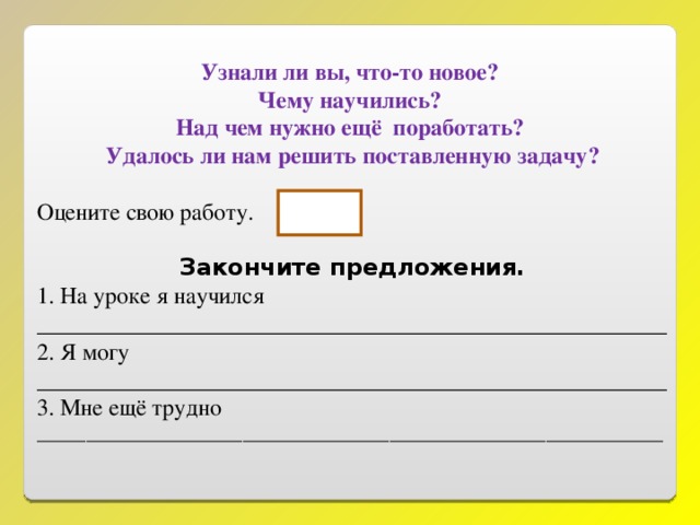 Узнали ли вы, что-то новое? Чему научились? Над чем нужно ещё поработать? Удалось ли нам решить поставленную задачу? Оцените свою работу. Закончите предложения. 1. На уроке я научился ______________________________________________________ 2. Я могу ______________________________________________________ 3. Мне ещё трудно ________________________________________________________________ 